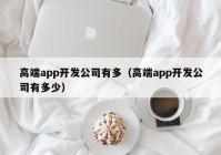 高端app开发公司有多（高端app开发公司有多少）